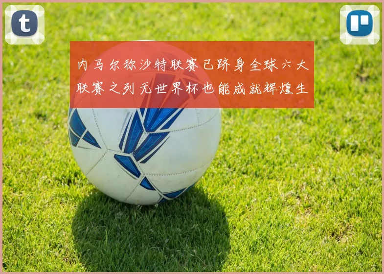 内马尔称沙特联赛已跻身全球六大联赛之列无世界杯也能成就辉煌生涯