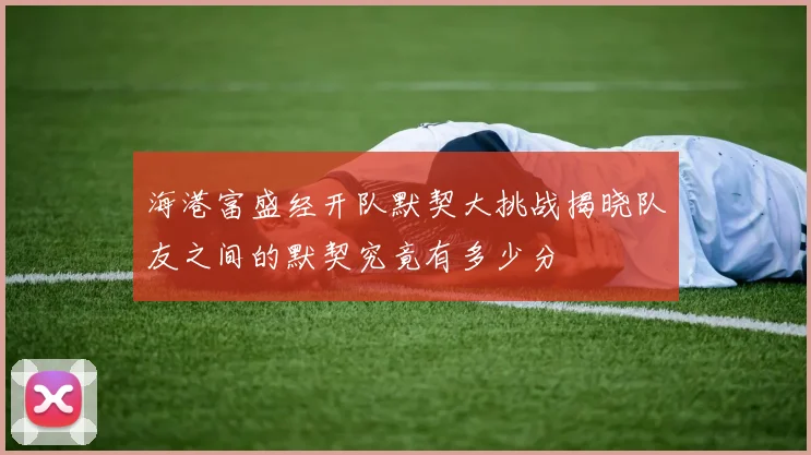 海港富盛经开队默契大挑战揭晓队友之间的默契究竟有多少分