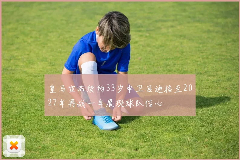 皇马宣布续约33岁中卫吕迪格至2027年再战一年展现球队信心