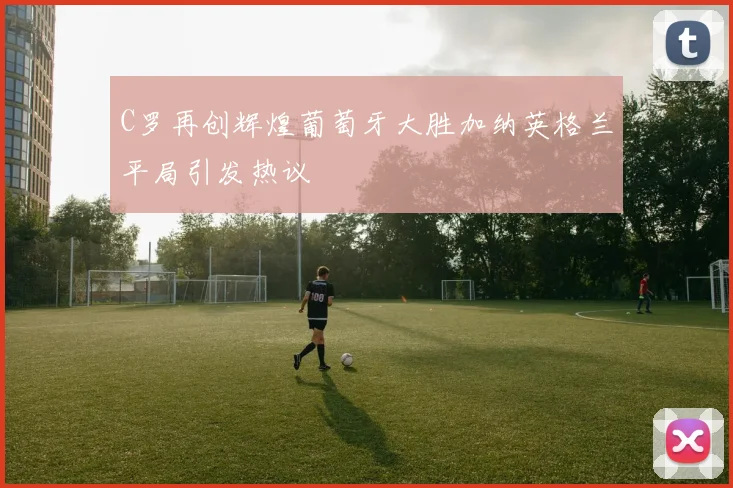 C罗再创辉煌葡萄牙大胜加纳英格兰平局引发热议