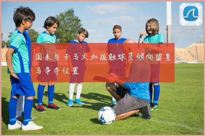 国米与卡马文加接触球员倾向留皇马争夺位置