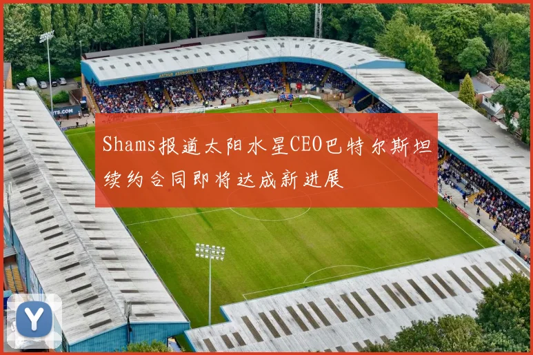 Shams报道太阳水星CEO巴特尔斯坦续约合同即将达成新进展