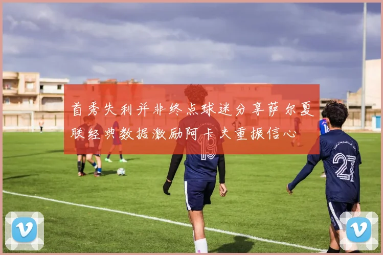 首秀失利并非终点球迷分享萨尔夏联经典数据激励阿卡夫重振信心