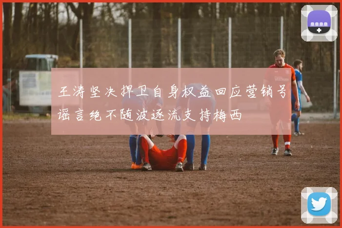 王涛坚决捍卫自身权益回应营销号谣言绝不随波逐流支持梅西