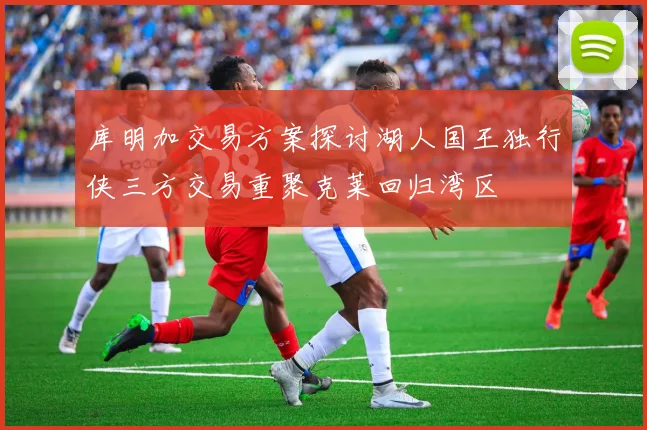 库明加交易方案探讨湖人国王独行侠三方交易重聚克莱回归湾区