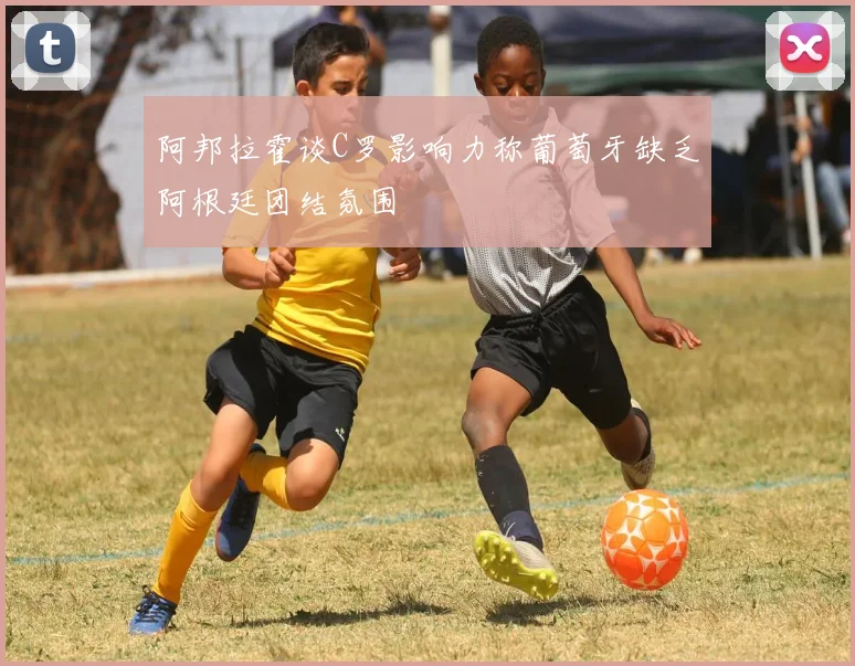 阿邦拉霍谈C罗影响力称葡萄牙缺乏阿根廷团结氛围