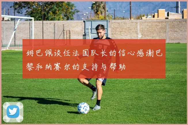 姆巴佩谈任法国队长的信心感谢巴黎和纳赛尔的支持与帮助