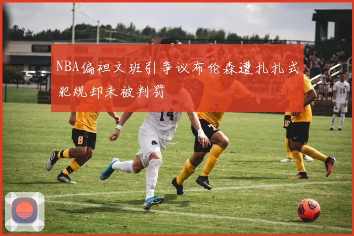 NBA偏袒文班引争议布伦森遭扎扎式犯规却未被判罚