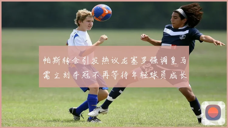 帕斯转会引发热议龙塞罗强调皇马需立刻夺冠不再等待年轻球员成长