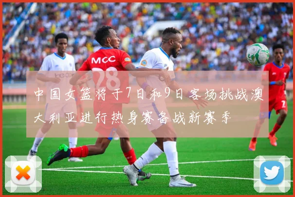 中国女篮将于7日和9日客场挑战澳大利亚进行热身赛备战新赛季