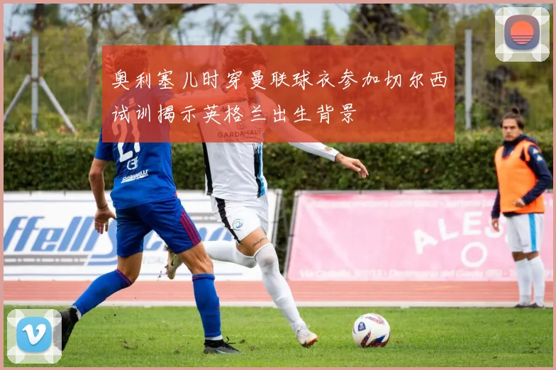 奥利塞儿时穿曼联球衣参加切尔西试训揭示英格兰出生背景