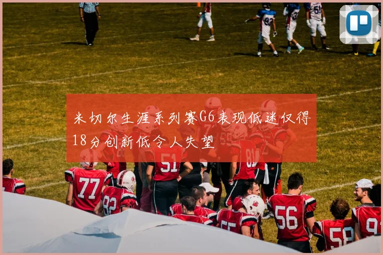 米切尔生涯系列赛G6表现低迷仅得18分创新低令人失望