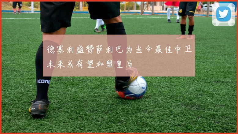 德塞利盛赞萨利巴为当今最佳中卫未来或有望加盟皇马